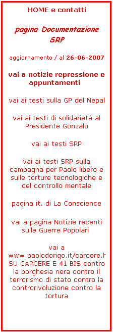 Casella di testo: HOME e contatti
pagina Documentazione SRP 
aggiornamento / al 26-06-2007
vai a notizie repressione e appuntamenti &nbsp;
vai ai testi sulla GP del Nepal
vai ai testi di solidariet� al Presidente Gonzalo
vai ai testi SRP
vai ai testi SRP sulla campagna per Paolo libero e sulle torture tecnologiche e del controllo mentale 
pagina it. di La Conscience
&nbsp;&nbsp; 
vai a pagina Notizie recenti sulle Guerre Popolari&nbsp;
&nbsp;
vai a www.paolodorigo.it/carcere.html&nbsp;&nbsp; SU CARCERE E 41 BIS contro la borghesia nera contro il terrorismo di stato contro la controrivoluzione contro la tortura
